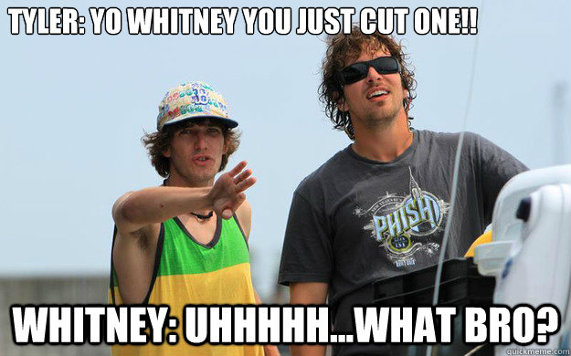 Tyler: Yo whitney you just cut one!! Whitney: uhhhhh...what bro?  