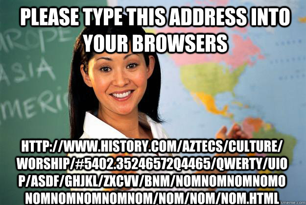 Please type this address into your browsers http://www.history.com/aztecs/culture/worship/#5402.35246572q4465/qwerty/uiop/asdf/ghjkl/zxcvv/bnm/nomnomnomnomonomnomnomnomnom/nom/nom/nom.html  Unhelpful High School Teacher