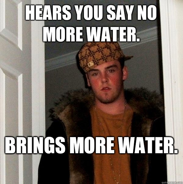 Hears you say no more water.  Brings more water.  - Hears you say no more water.  Brings more water.   Scumbag Steve