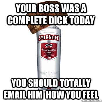 your boss was a complete dick today you should totally email him  how you feel  Scumbag Alcohol