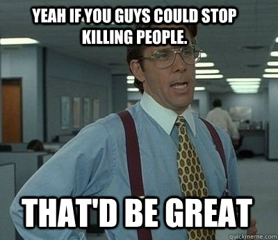 Yeah if you guys could stop killing people. That'd be great  Bill Lumbergh