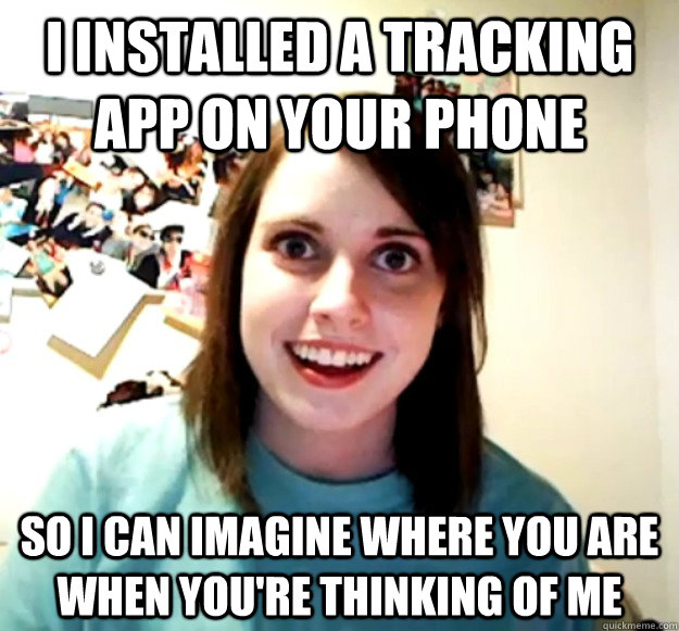 i installed a tracking app on your phone so i can imagine where you are when you're thinking of me - i installed a tracking app on your phone so i can imagine where you are when you're thinking of me  Overly Attached Girlfriend