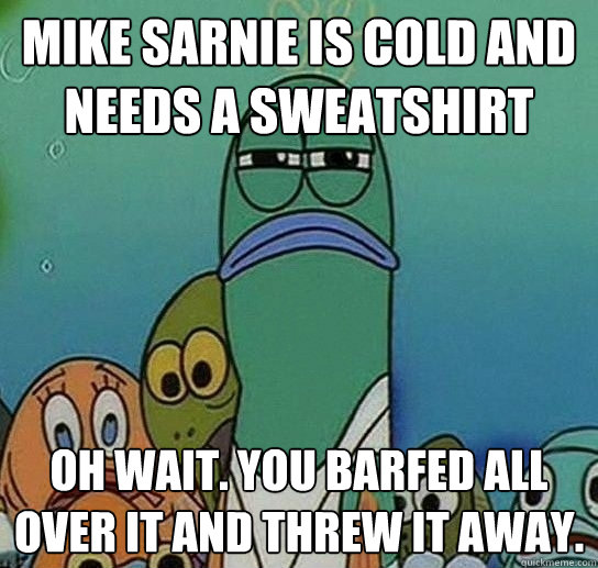mike sarnie is cold and needs a sweatshirt oh wait. you barfed all over it and threw it away.  Serious fish SpongeBob
