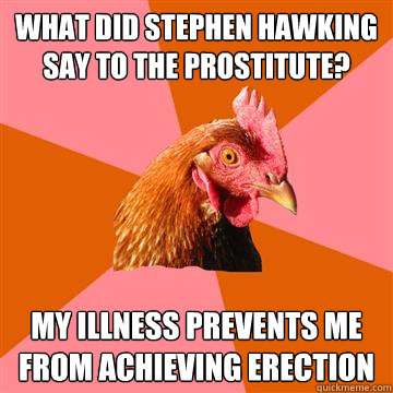 what did Stephen Hawking say to the prostitute?  My illness prevents me from achieving erection  Anti-Joke Chicken