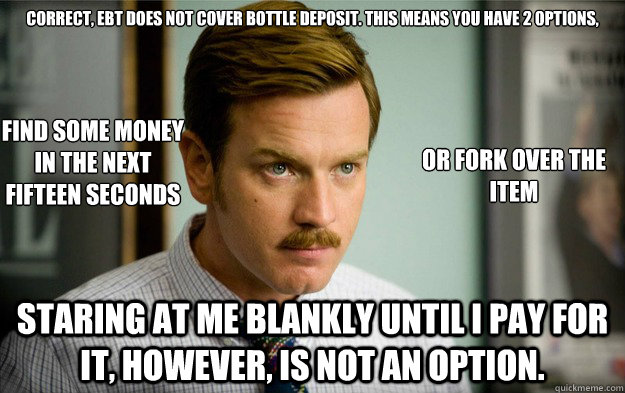 Correct, EBT does not cover bottle deposit. This means you have 2 options, Staring at me blankly until I pay for it, however, is not an option. Find some money
in the next
fifteen seconds or fork over the item - Correct, EBT does not cover bottle deposit. This means you have 2 options, Staring at me blankly until I pay for it, however, is not an option. Find some money
in the next
fifteen seconds or fork over the item  Foodstamps