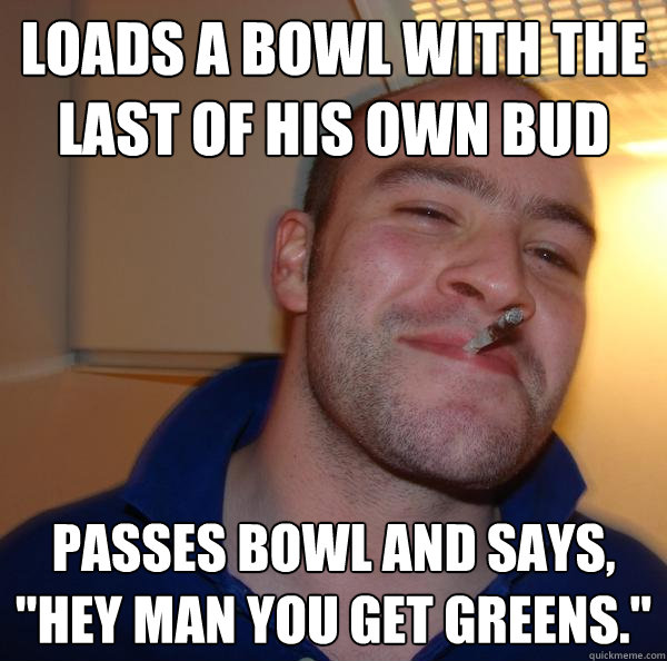 Loads a bowl with the last of his own bud Passes bowl and says, 