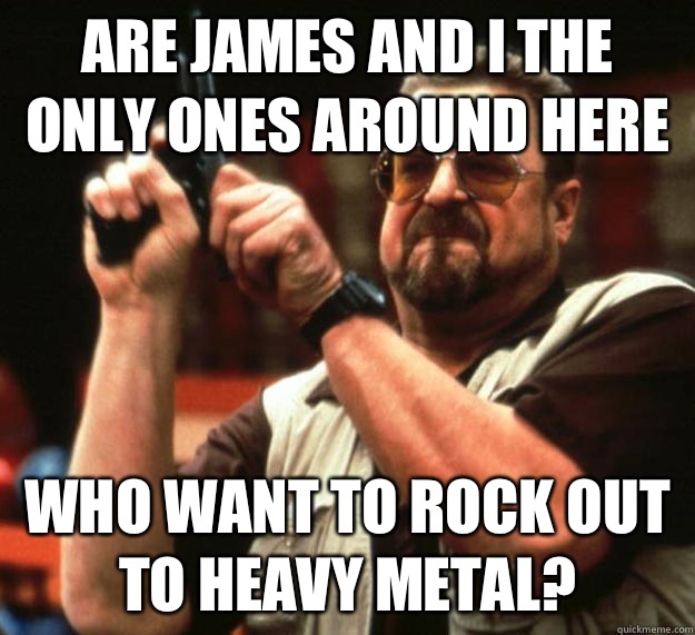 Are James and I the only ones around here Who want to rock out to heavy metal?  Angry Walter