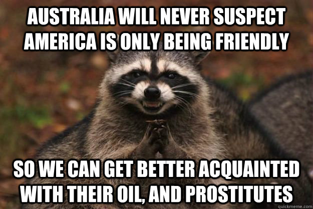 australia will never suspect america is only being friendly so we can get better acquainted with their oil, and prostitutes  Evil Plotting Raccoon