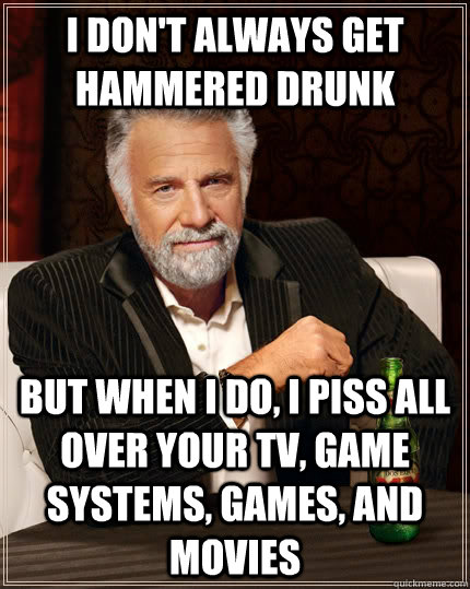 I don't always get hammered drunk but when I do, I piss all over your tv, game systems, games, and movies  The Most Interesting Man In The World