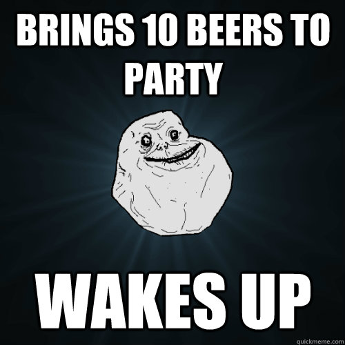 brings 10 beers to party wakes up - brings 10 beers to party wakes up  Forever Alone