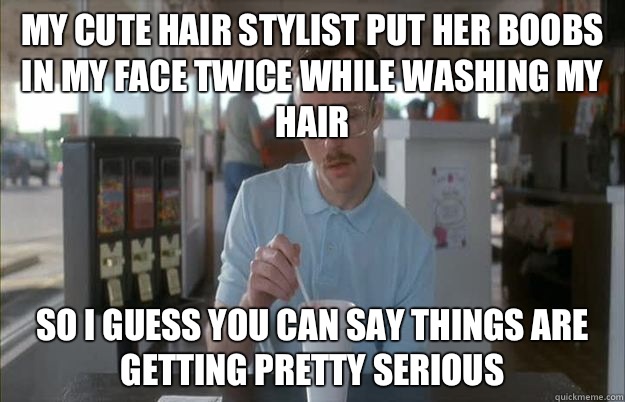 My cute hair stylist put her boobs in my face twice while washing my hair So I guess you can say things are getting pretty serious  Things are getting pretty serious