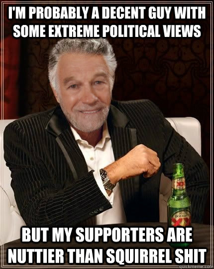 I'm probably a decent guy with some extreme political views But my supporters are nuttier than squirrel shit - I'm probably a decent guy with some extreme political views But my supporters are nuttier than squirrel shit  The Most Interesting Politician in the World