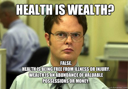 Health is wealth? FALSE.  
Health is being free from illness or injury. Wealth is an abundance of valuable possessions or money. - Health is wealth? FALSE.  
Health is being free from illness or injury. Wealth is an abundance of valuable possessions or money.  Schrute