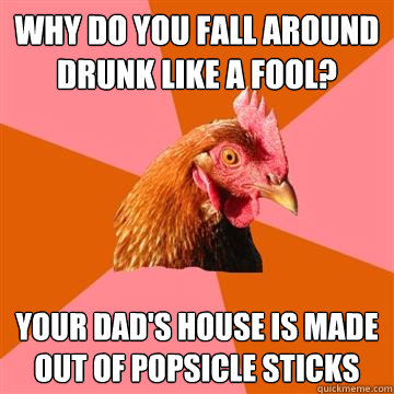 why do you fall around drunk like a fool? your dad's house is made out of popsicle sticks - why do you fall around drunk like a fool? your dad's house is made out of popsicle sticks  Anti-Joke Chicken