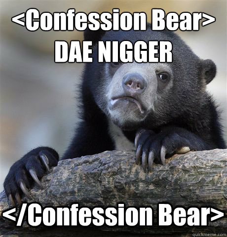 <Confession Bear>
DAE NIGGER </Confession Bear> - <Confession Bear>
DAE NIGGER </Confession Bear>  Confession Bear