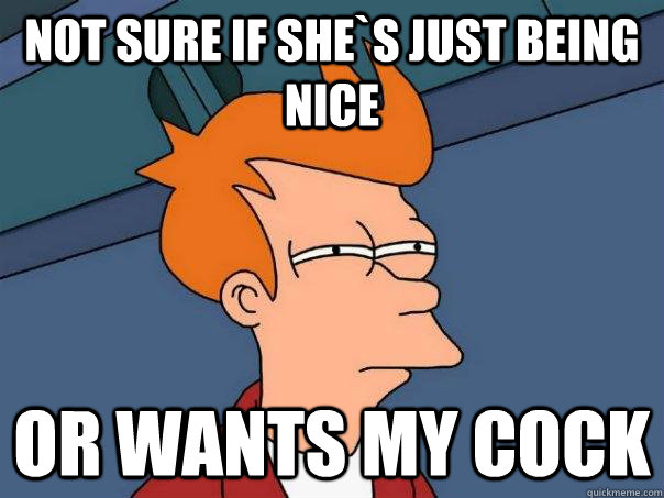 Not sure if she`s just being nice Or wants my cock  Futurama Fry