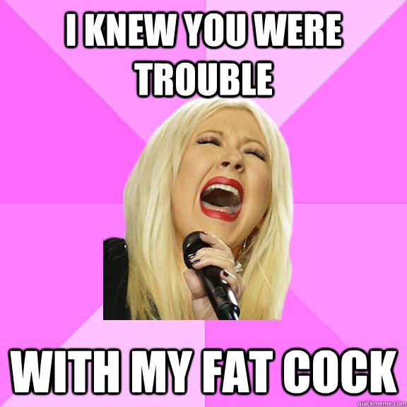 I knew you were trouble  with my fat cock  Wrong Lyrics Christina