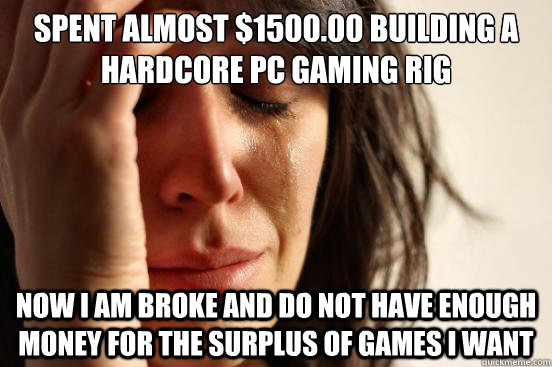 Spent almost $1500.00 building a hardcore PC gaming rig Now i am broke and do not have enough money for the surplus of games i want  First World Problems