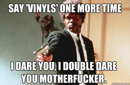 say 'vinyls' one more time i dare you, i double dare you motherfucker. - say 'vinyls' one more time i dare you, i double dare you motherfucker.  Say Lol again