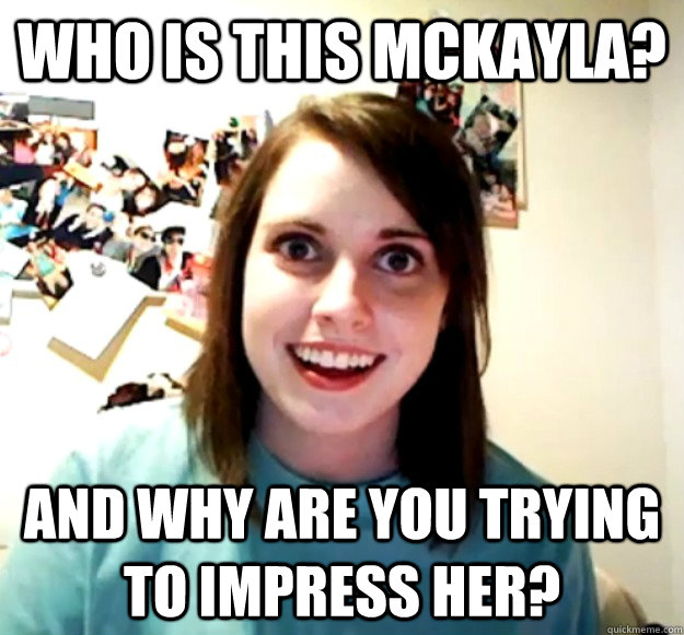 Who is this McKayla? and why are you trying to impress her?  Overly Attached Girlfriend