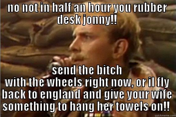 NO NOT IN HALF AN HOUR YOU RUBBER DESK JONNY!! SEND THE BITCH WITH THE WHEELS RIGHT NOW, OR IL FLY BACK TO ENGLAND AND GIVE YOUR WIFE SOMETHING TO HANG HER TOWELS ON!!  Misc