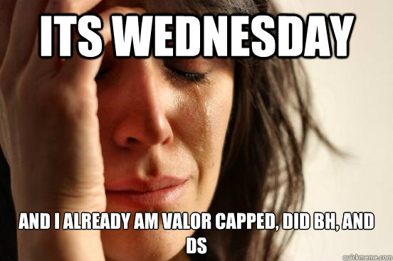 its wednesday and i already am valor capped, did bh, and ds  First World Problems