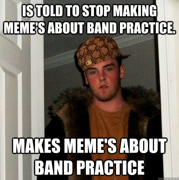 Is told to stop making meme's about band practice. MAKES MEME'S ABOUT BAND PRACTICE  Scumbag Steve