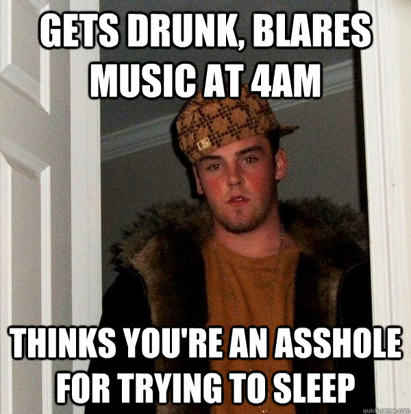 Gets Drunk, blares music at 4AM Thinks you're an asshole for trying to sleep  Scumbag Steve