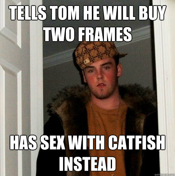 Tells tom he will buy two frames Has sex with catfish instead  Scumbag Steve