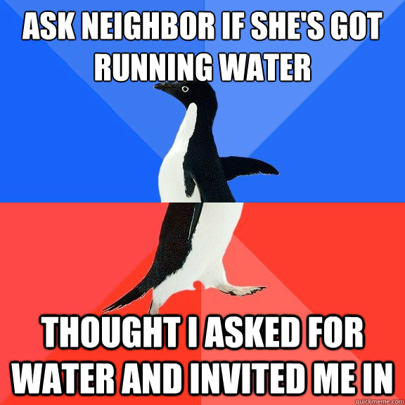 Ask neighbor if she's got running water Thought I asked for water and invited me in - Ask neighbor if she's got running water Thought I asked for water and invited me in  Socially Awkward Awesome Penguin