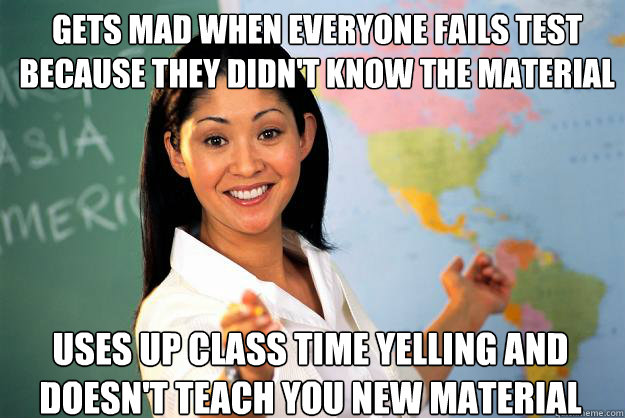 GETS mad when everyone fails test because they didn't know the material uses up class time yelling and doesn't teach you new material  Unhelpful High School Teacher