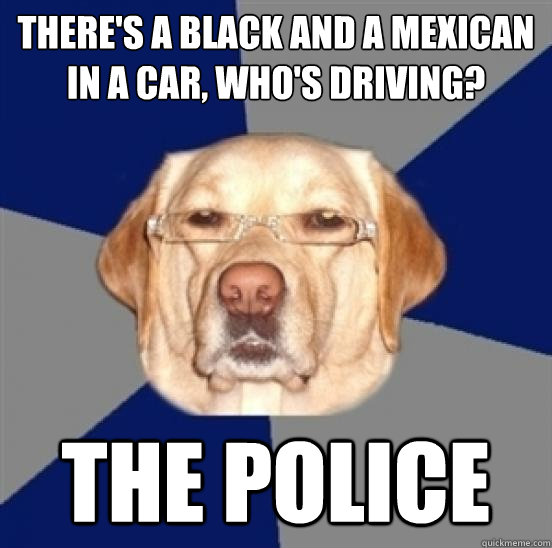 There's a black and a Mexican in a car, who's driving? 
 The Police - There's a black and a Mexican in a car, who's driving? 
 The Police  Racist Dog