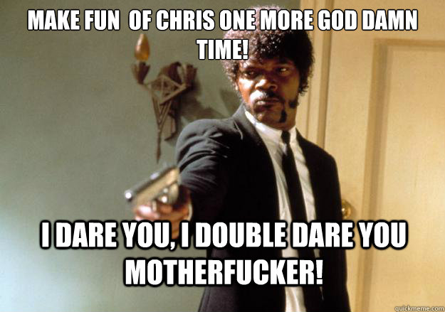 Make fun  of Chris one more god damn time! i dare you, i double dare you motherfucker!  Samuel L Jackson