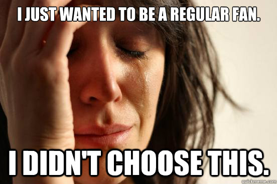 I just wanted to be a regular fan. i didn't choose this. - I just wanted to be a regular fan. i didn't choose this.  First World Problems