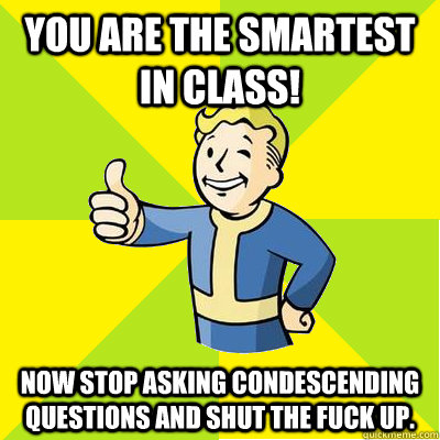 You are the smartest in class! Now stop asking condescending questions and shut the fuck up.   Fallout new vegas