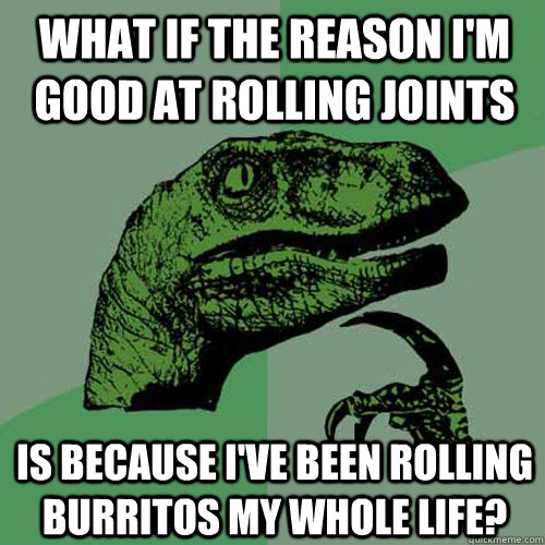 what if the reason i'm good at rolling joints is because i've been rolling burritos my whole life? - what if the reason i'm good at rolling joints is because i've been rolling burritos my whole life?  Philosoraptor