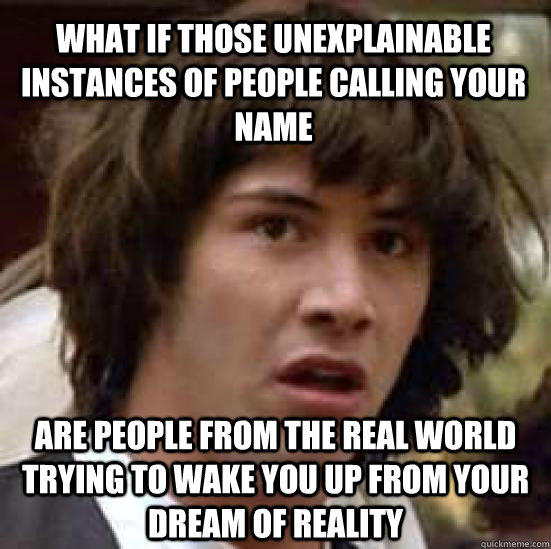 what if those unexplainable instances of people calling your name are people from the real world trying to wake you up from your dream of reality  