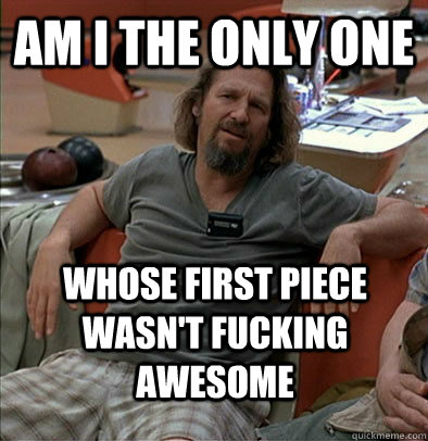 Am I the only one  Whose first piece wasn't fucking awesome  The Dude