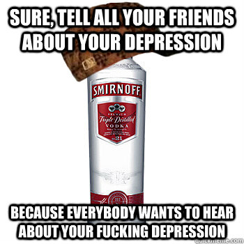 sure, tell all your friends about your depression because everybody wants to hear about your fucking depression  Scumbag Alcohol