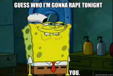 Guess who I'm gonna rape tonight You.  
