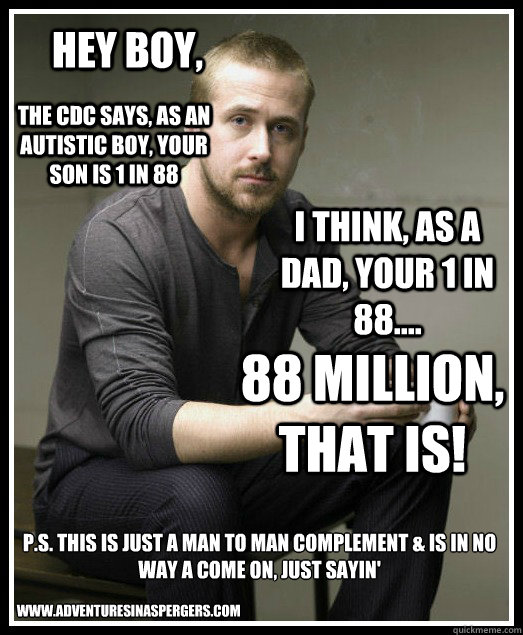 Hey boy, The CDC says, as an autistic boy, your son is 1 in 88 I think, as a dad, your 1 in 88.... 88 Million, that is! P.S. this is just a man to man complement & is in no way a come on, just sayin' www.adventuresinaspergers.com  