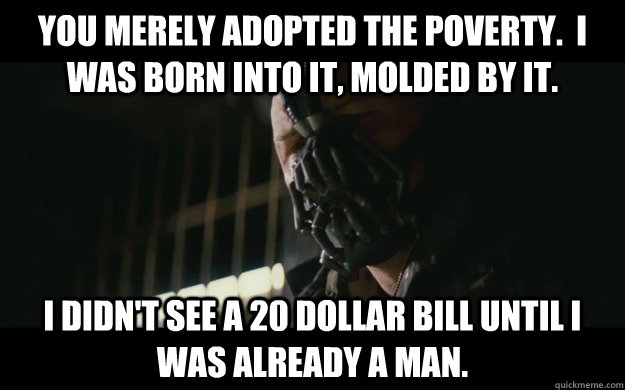 You merely adopted the poverty.  I was born into it, molded by it. I didn't see a 20 dollar bill until I was already a man.  