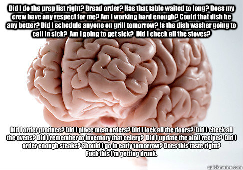 Did I do the prep list right? Bread order? Has that table waited to long? Does my crew have any respect for me? Am I working hard enough? Could that dish be any better? Did I schedule anyone on grill tomorrow? Is the dish washer going to call in sick?  Am  Scumbag Brain