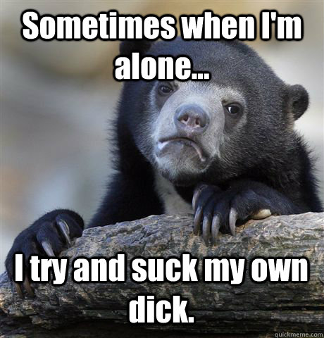 Sometimes when I'm alone... I try and suck my own dick.  Confession Bear