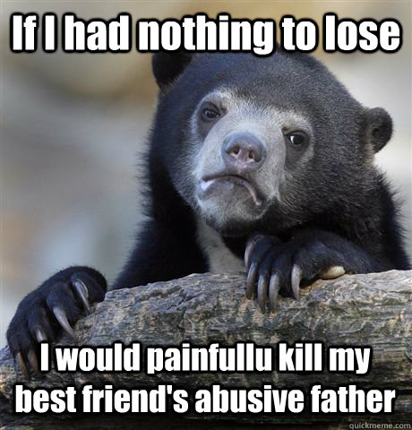 If I had nothing to lose I would painfullu kill my best friend's abusive father   Confession Bear