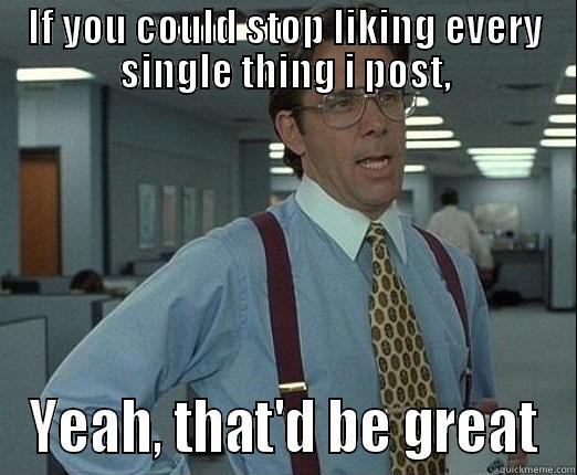 Thatd be great - IF YOU COULD STOP LIKING EVERY SINGLE THING I POST, YEAH, THAT'D BE GREAT Misc