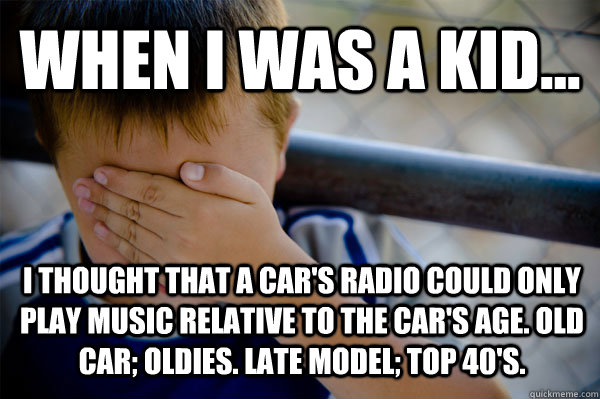 WHEN I WAS A KID... I thought that a car's radio could only play music relative to the car's age. Old car; Oldies. Late model; Top 40's.  Confession kid