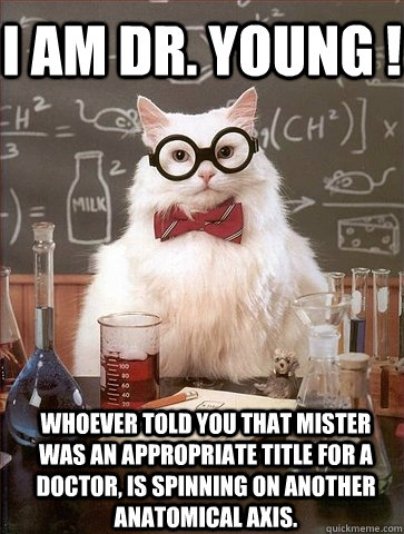 I am Dr. Young ! Whoever told you that mister was an appropriate title for a doctor, is spinning on another anatomical axis.  Chemistry Cat