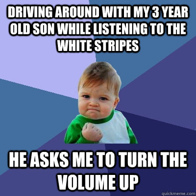 Driving around with my 3 year old son while listening to The White Stripes He asks me to turn the volume up  Success Kid