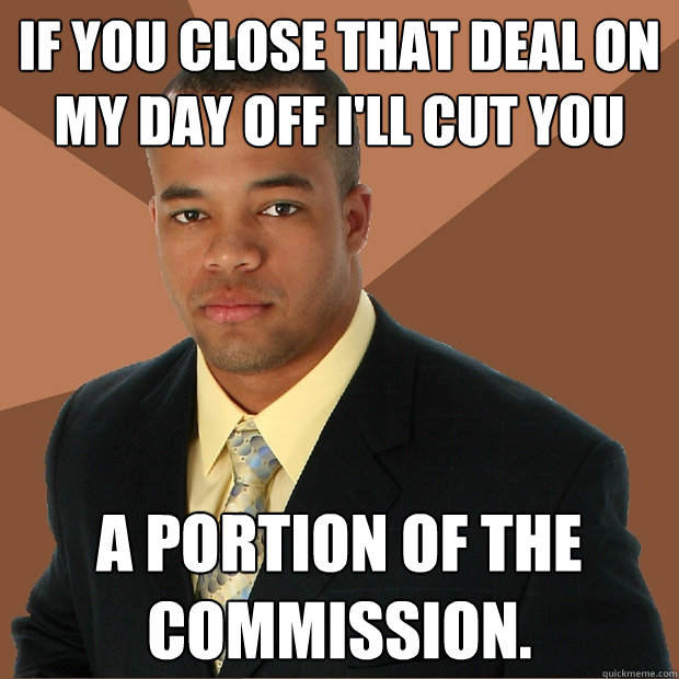 If you close that deal on my day off I'll cut you a portion of the commission. - If you close that deal on my day off I'll cut you a portion of the commission.  Successful Black Man